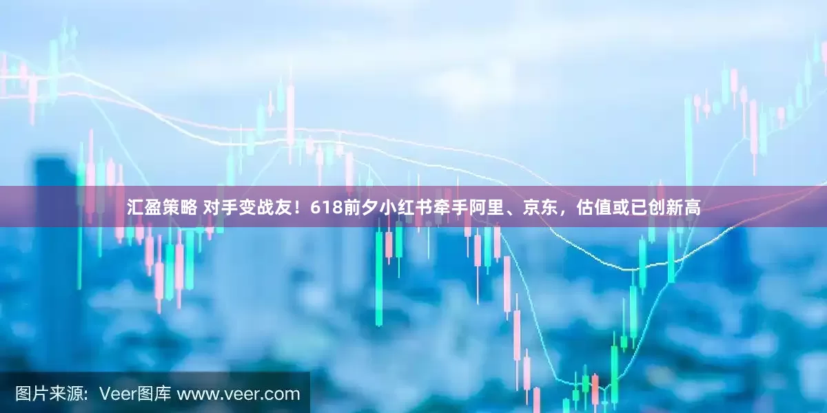 汇盈策略 对手变战友！618前夕小红书牵手阿里、京东，估值或已创新高