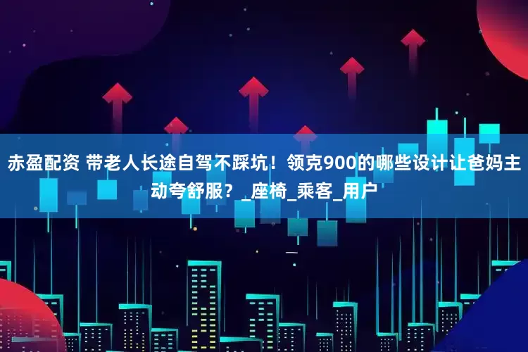 赤盈配资 带老人长途自驾不踩坑！领克900的哪些设计让爸妈主动夸舒服？_座椅_乘客_用户