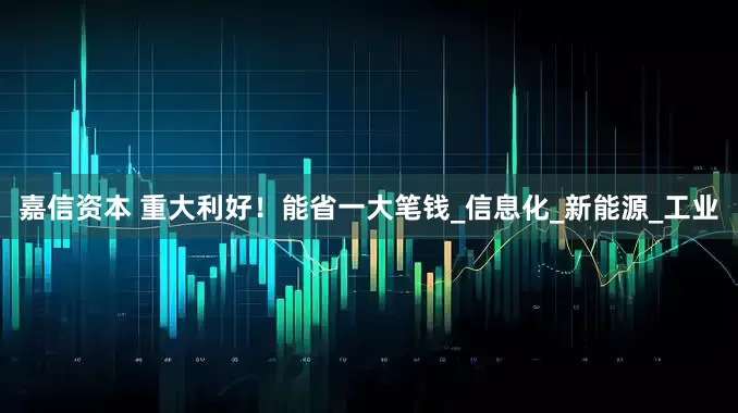 嘉信资本 重大利好！能省一大笔钱_信息化_新能源_工业
