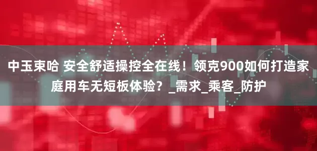 中玉束哈 安全舒适操控全在线！领克900如何打造家庭用车无短板体验？_需求_乘客_防护