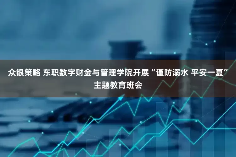 众银策略 东职数字财金与管理学院开展“谨防溺水 平安一夏”主题教育班会