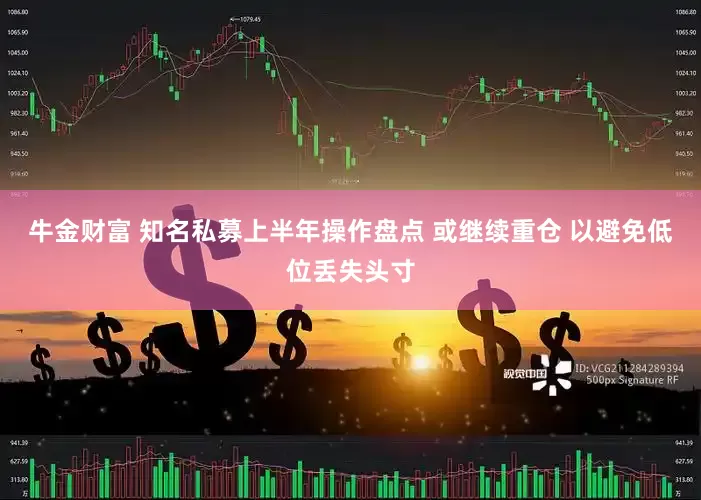 牛金财富 知名私募上半年操作盘点 或继续重仓 以避免低位丢失头寸