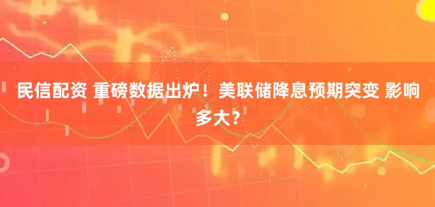 民信配资 重磅数据出炉！美联储降息预期突变 影响多大？