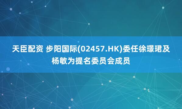 天臣配资 步阳国际(02457.HK)委任徐璟珺及杨敏为提名委员会成员