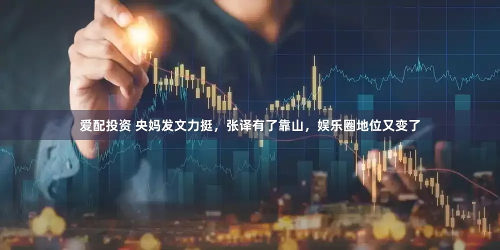 爱配投资 央妈发文力挺，张译有了靠山，娱乐圈地位又变了