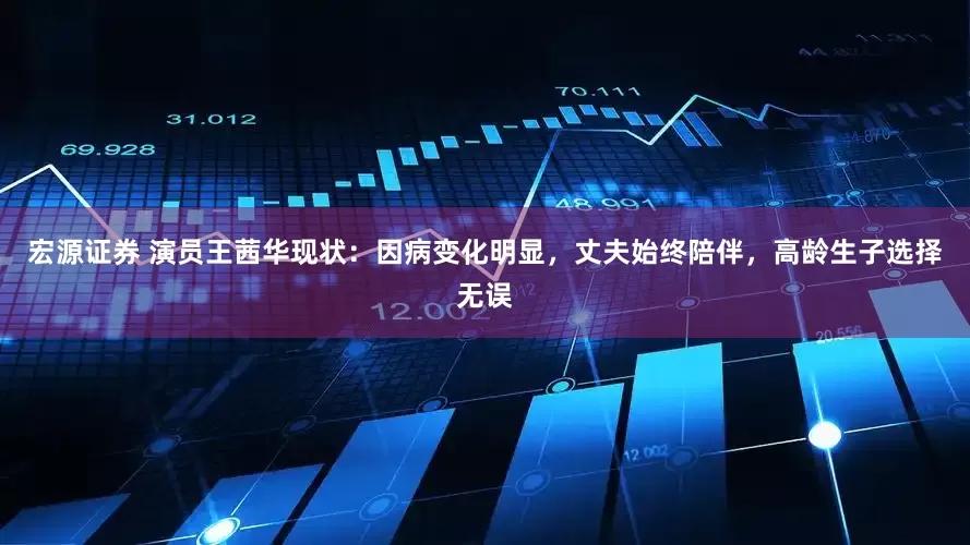 宏源证券 演员王茜华现状：因病变化明显，丈夫始终陪伴，高龄生子选择无误