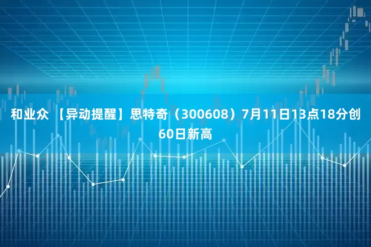 和业众 【异动提醒】思特奇（300608）7月11日13点18分创60日新高