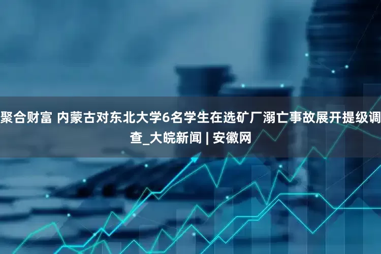 聚合财富 内蒙古对东北大学6名学生在选矿厂溺亡事故展开提级调查_大皖新闻 | 安徽网