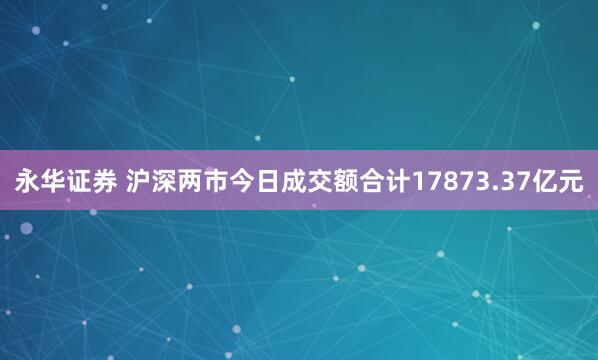 永华证券 沪深两市今日成交额合计17873.37亿元