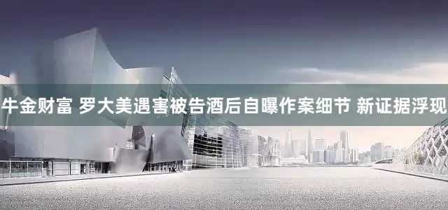 牛金财富 罗大美遇害被告酒后自曝作案细节 新证据浮现