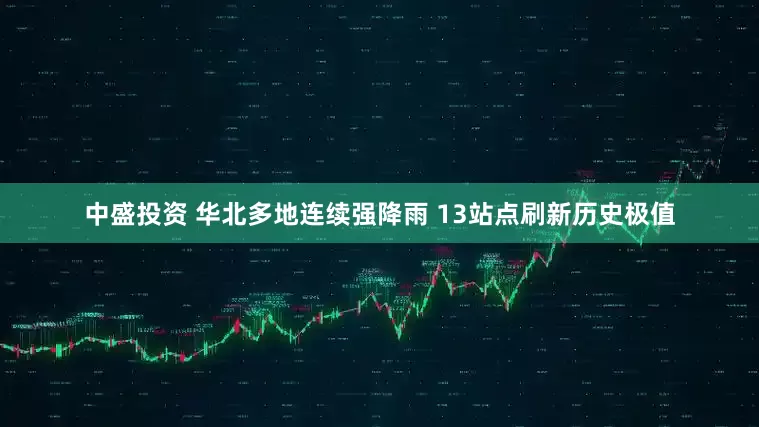 中盛投资 华北多地连续强降雨 13站点刷新历史极值