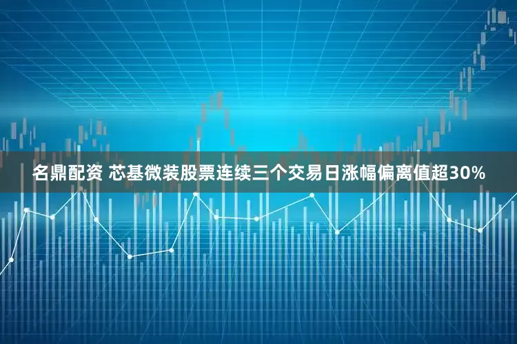 名鼎配资 芯基微装股票连续三个交易日涨幅偏离值超30%