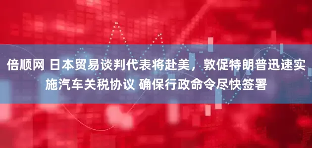 倍顺网 日本贸易谈判代表将赴美，敦促特朗普迅速实施汽车关税协议 确保行政命令尽快签署