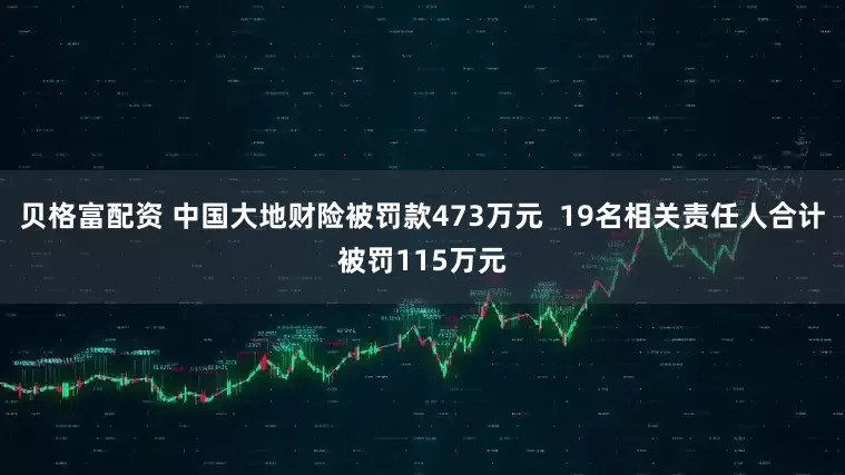 贝格富配资 中国大地财险被罚款473万元  19名相关责任人合计被罚115万元