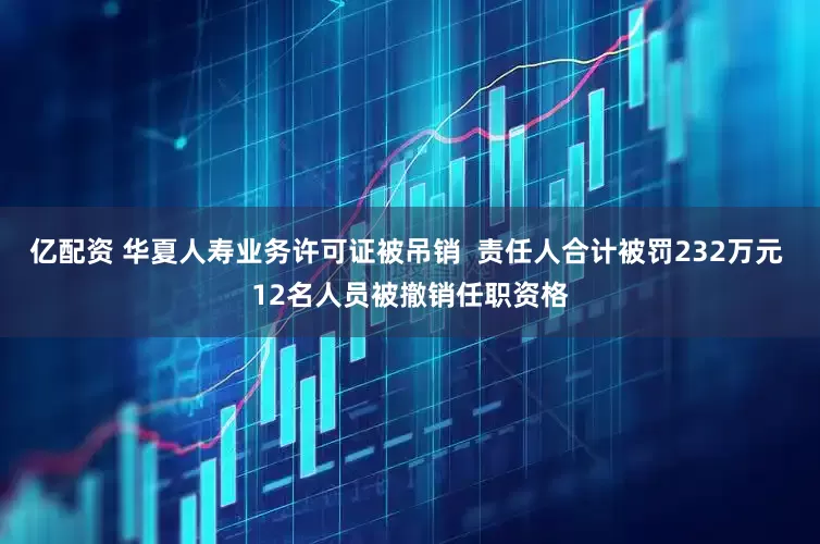 亿配资 华夏人寿业务许可证被吊销  责任人合计被罚232万元 12名人员被撤销任职资格
