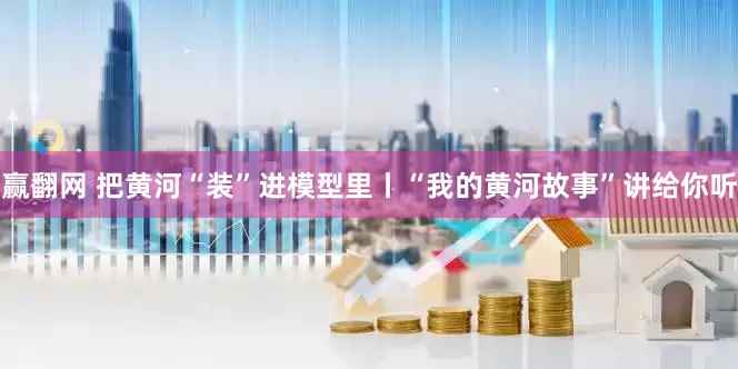 赢翻网 把黄河“装”进模型里丨“我的黄河故事”讲给你听