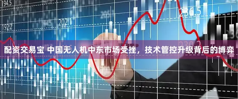 配资交易宝 中国无人机中东市场受挫，技术管控升级背后的博弈