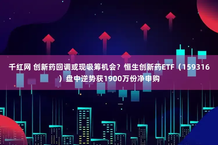 千红网 创新药回调或现吸筹机会？恒生创新药ETF（159316）盘中逆势获1900万份净申购