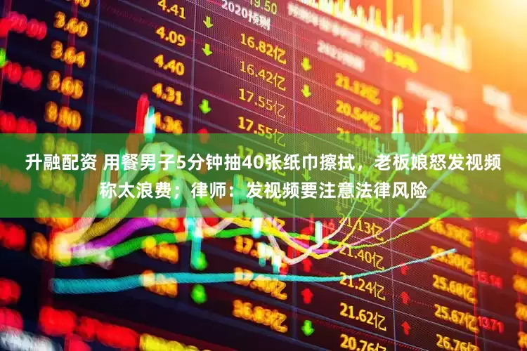 升融配资 用餐男子5分钟抽40张纸巾擦拭，老板娘怒发视频称太浪费；律师：发视频要注意法律风险