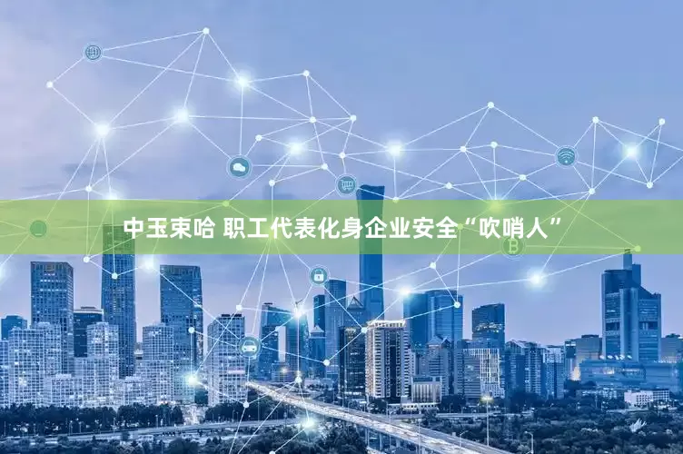 中玉束哈 职工代表化身企业安全“吹哨人”