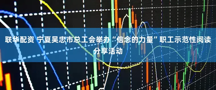 联华配资 宁夏吴忠市总工会举办“信念的力量”职工示范性阅读分享活动