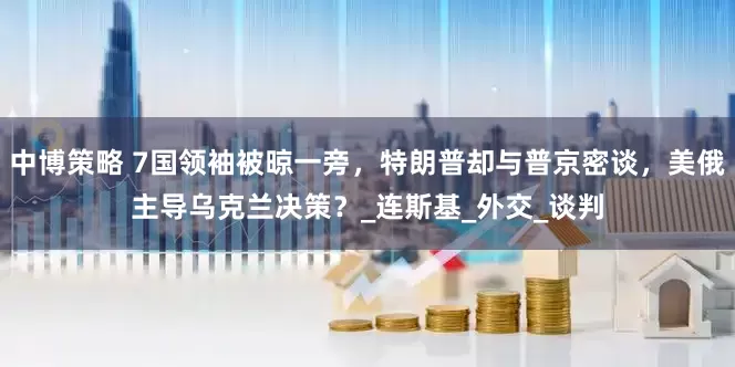 中博策略 7国领袖被晾一旁，特朗普却与普京密谈，美俄主导乌克兰决策？_连斯基_外交_谈判