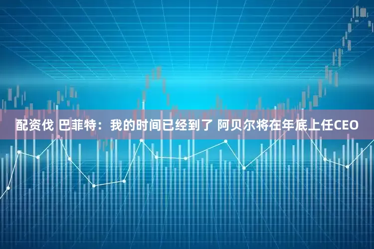 配资伐 巴菲特：我的时间已经到了 阿贝尔将在年底上任CEO