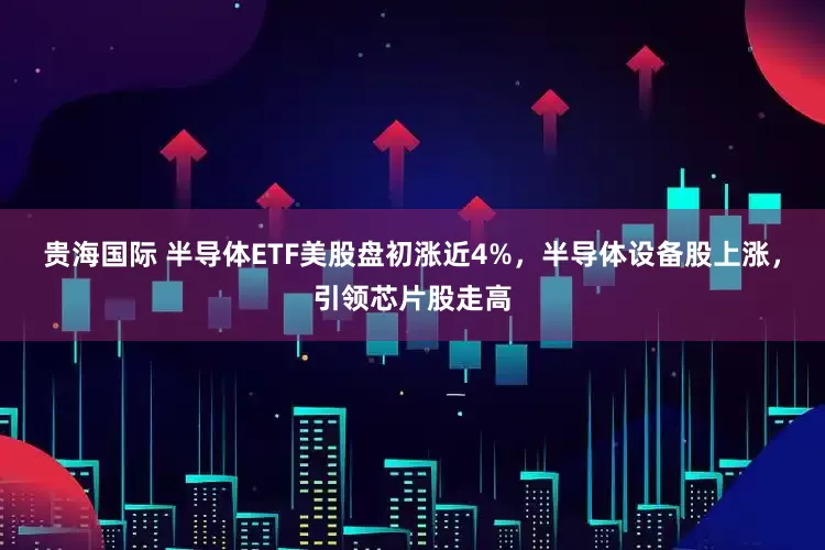 贵海国际 半导体ETF美股盘初涨近4%，半导体设备股上涨，引领芯片股走高