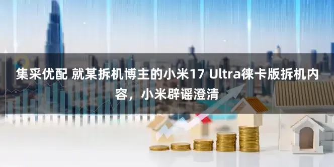 集采优配 就某拆机博主的小米17 Ultra徕卡版拆机内容，小米辟谣澄清