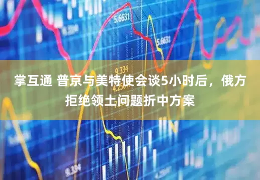掌互通 普京与美特使会谈5小时后,俄方拒绝领土问题折中方案