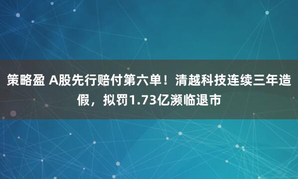 策略盈 A股先行赔付第六单！清越科技连续三年造假，拟罚1.73亿濒临退市