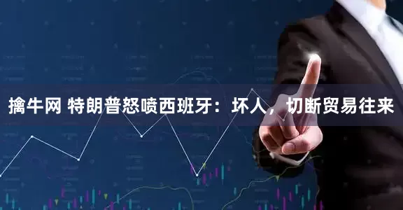 擒牛网 特朗普怒喷西班牙：坏人，切断贸易往来